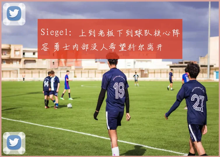 Siegel：上到老板下到球队核心阵容 勇士内部没人希望科尔离开