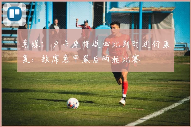 意媒：卢卡库将返回比利时进行康复，缺席意甲最后两轮比赛