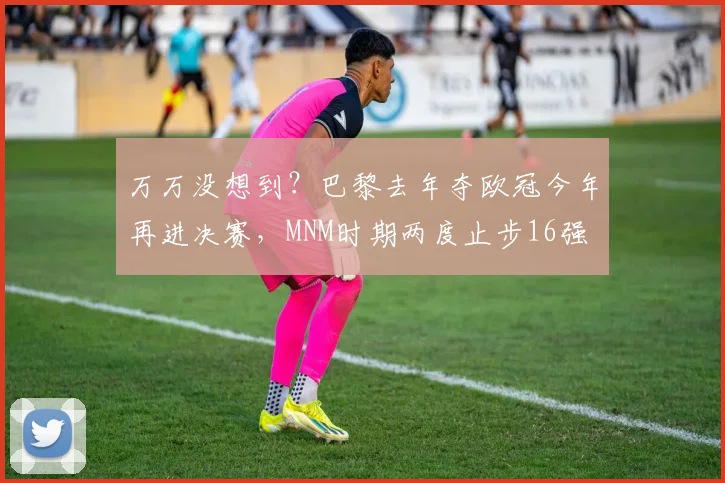 万万没想到？巴黎去年夺欧冠今年再进决赛，MNM时期两度止步16强