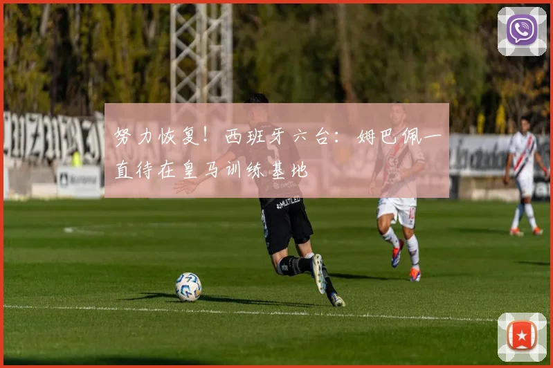 努力恢复！西班牙六台：姆巴佩一直待在皇马训练基地