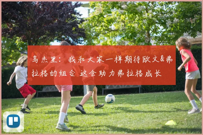 乌杰里：我和大家一样期待欧文&弗拉格的组合 这会助力弗拉格成长