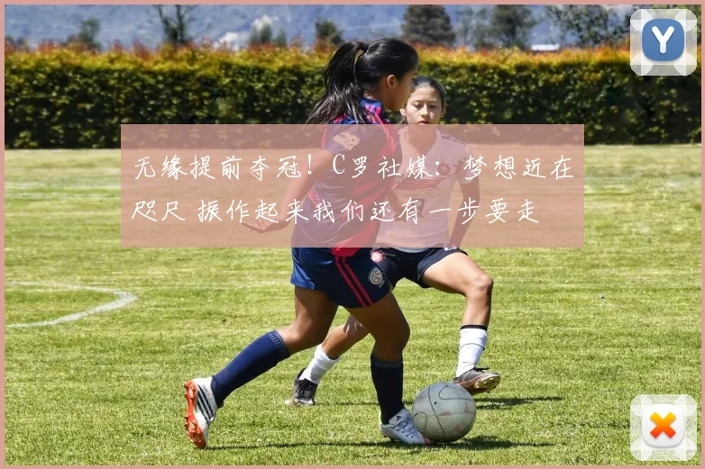 无缘提前夺冠！C罗社媒：梦想近在咫尺 振作起来我们还有一步要走