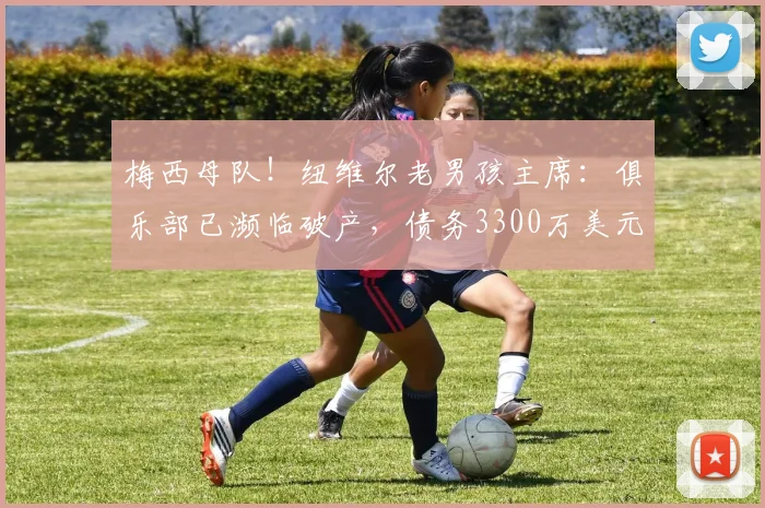 梅西母队！纽维尔老男孩主席：俱乐部已濒临破产，债务3300万美元