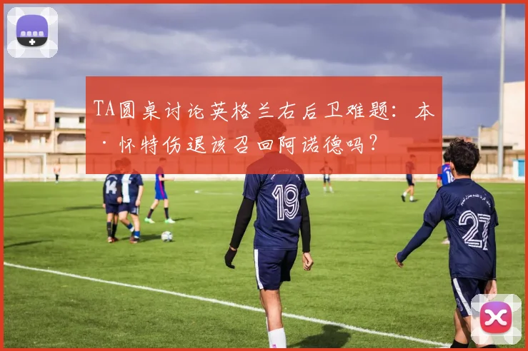 TA圆桌讨论英格兰右后卫难题：本·怀特伤退该召回阿诺德吗？