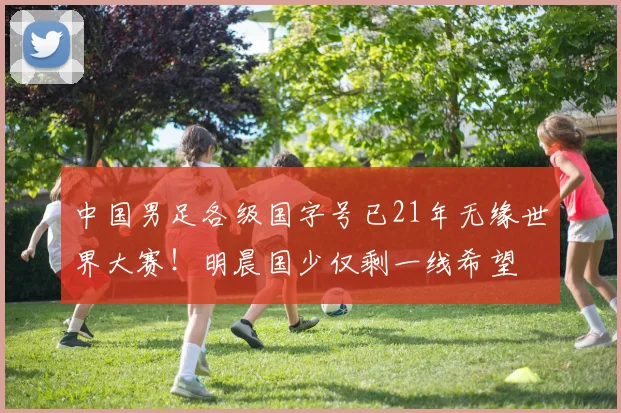 中国男足各级国字号已21年无缘世界大赛！明晨国少仅剩一线希望