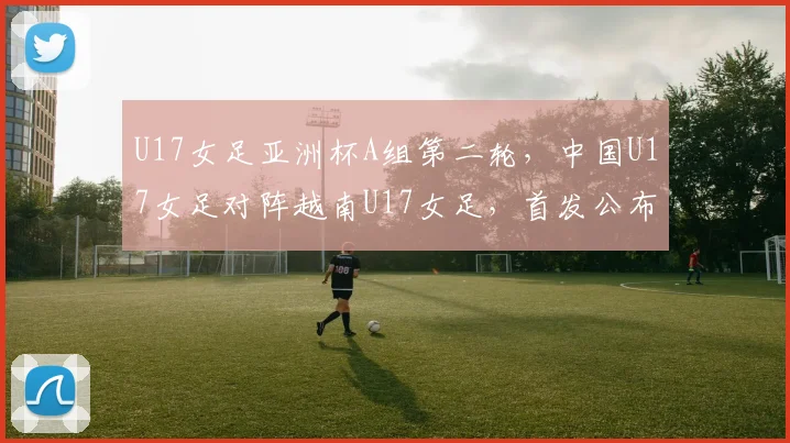 U17女足亚洲杯A组第二轮，中国U17女足对阵越南U17女足，首发公布
