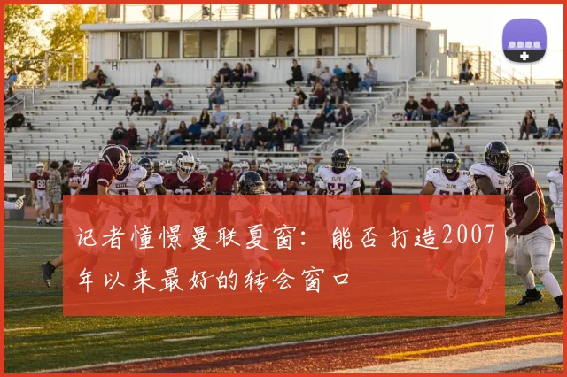 记者憧憬曼联夏窗：能否打造2007年以来最好的转会窗口